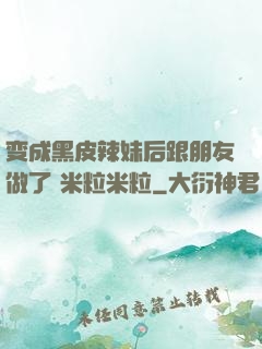 变成黑皮辣妹后跟朋友做了 米粒米粒